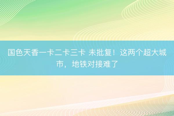 国色天香一卡二卡三卡 未批复！这两个超大城市，地铁对接难了