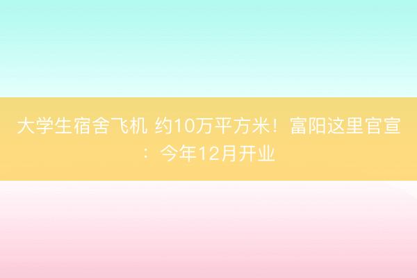 大学生宿舍飞机 约10万平方米！富阳这里官宣：今年12月开业