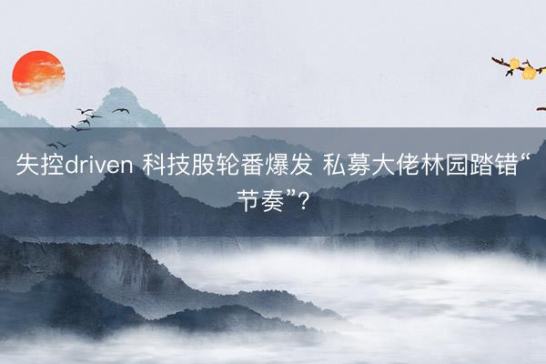 失控driven 科技股轮番爆发 私募大佬林园踏错“节奏”？
