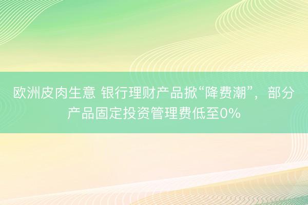 欧洲皮肉生意 银行理财产品掀“降费潮”，部分产品固定投资管理费低至0%