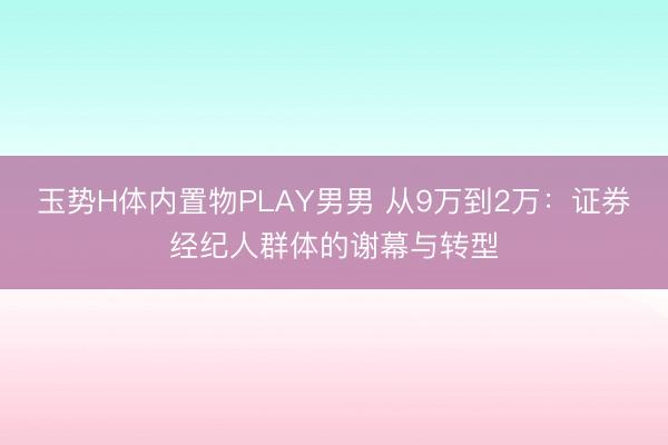 玉势H体内置物PLAY男男 从9万到2万：证券经纪人群体的谢幕与转型