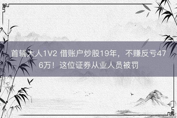 首辅大人1V2 借账户炒股19年，不赚反亏476万！这位证券从业人员被罚