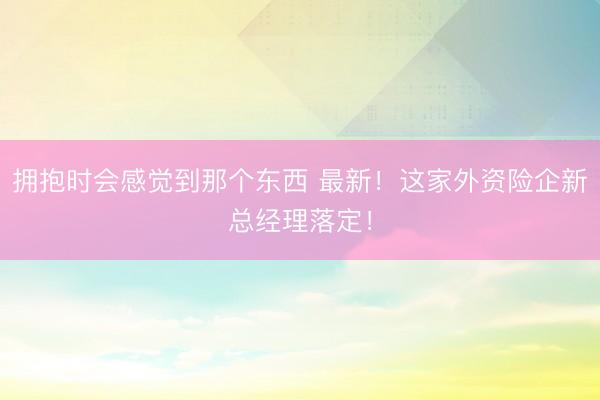 拥抱时会感觉到那个东西 最新！这家外资险企新总经理落定！