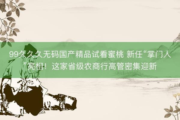 99久久久无码国产精品试看蜜桃 新任“掌门人”亮相！这家省级农商行高管密集迎新