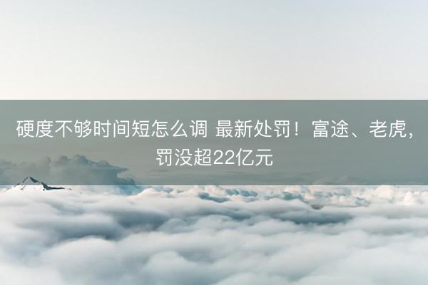 硬度不够时间短怎么调 最新处罚！富途、老虎，罚没超22亿元
