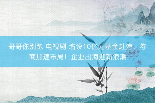 哥哥你别跑 电视剧 增设10亿元基金赴港，券商加速布局！企业出海迎新浪潮