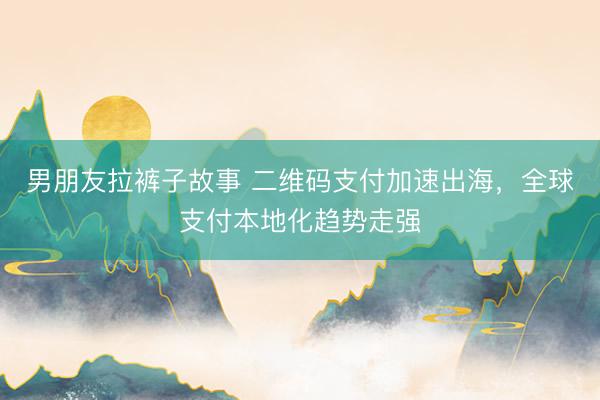 男朋友拉裤子故事 二维码支付加速出海，全球支付本地化趋势走强