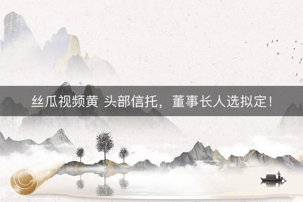 丝瓜视频黄 头部信托，董事长人选拟定！