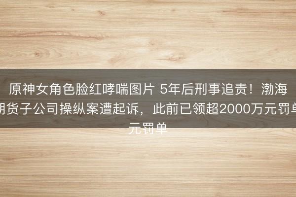 原神女角色脸红哮喘图片 5年后刑事追责！渤海期货子公司操纵案遭起诉，此前已领超2000万元罚单