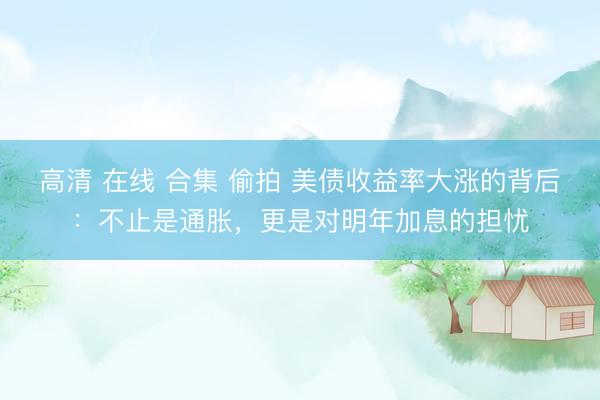 高清 在线 合集 偷拍 美债收益率大涨的背后：不止是通胀，更是对明年加息的担忧