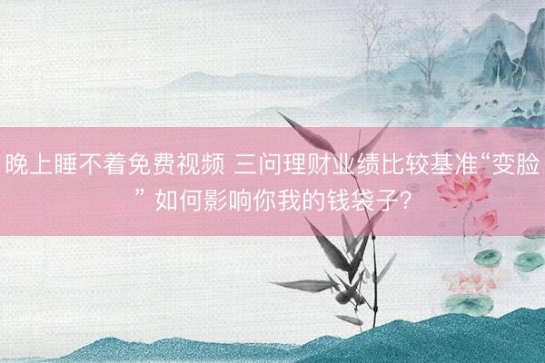 晚上睡不着免费视频 三问理财业绩比较基准“变脸” 如何影响你我的钱袋子？