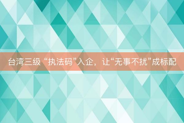 台湾三级 “执法码”入企，让“无事不扰”成标配