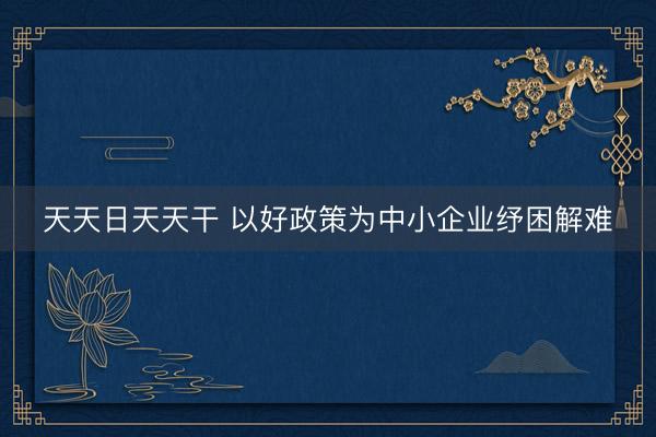 天天日天天干 以好政策为中小企业纾困解难