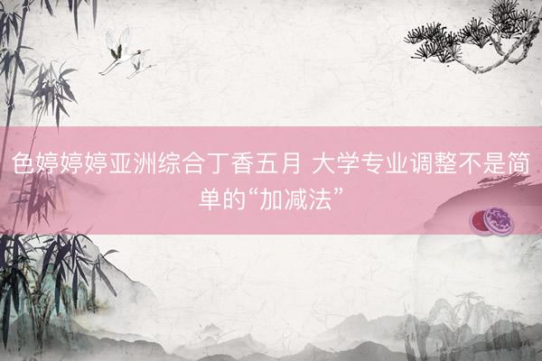 色婷婷婷亚洲综合丁香五月 大学专业调整不是简单的“加减法”