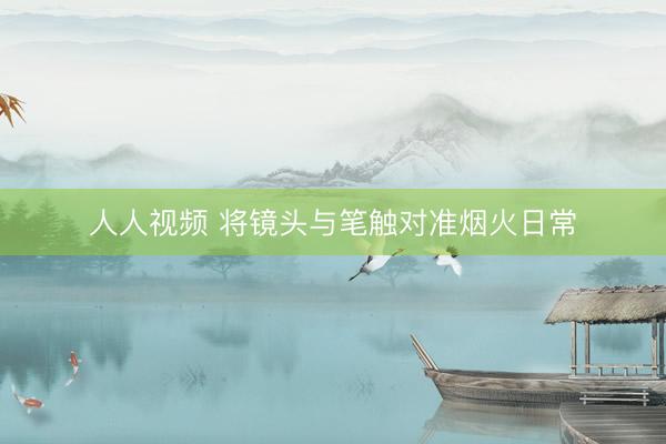 人人视频 将镜头与笔触对准烟火日常