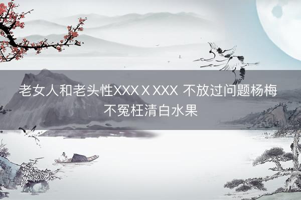 老女人和老头性XXXⅩXXX 不放过问题杨梅 不冤枉清白水果