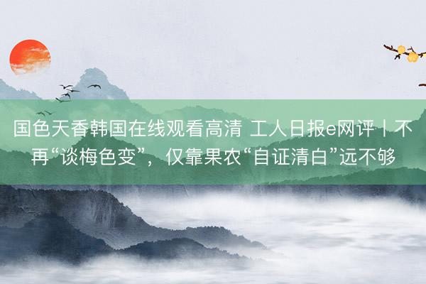 国色天香韩国在线观看高清 工人日报e网评丨不再“谈梅色变”，仅靠果农“自证清白”远不够
