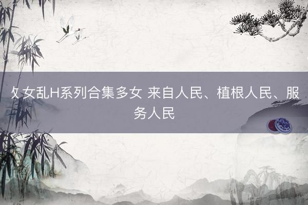 攵女乱H系列合集多女 来自人民、植根人民、服务人民