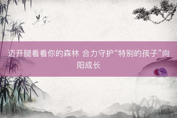 迈开腿看看你的森林 合力守护“特别的孩子”向阳成长