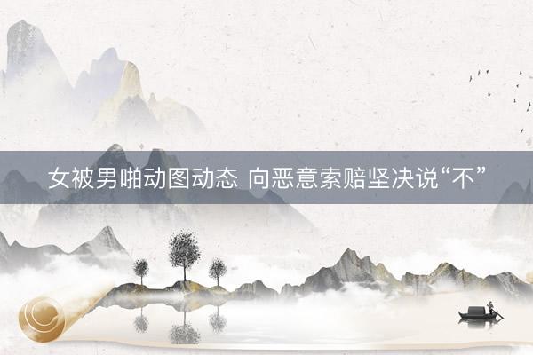 女被男啪动图动态 向恶意索赔坚决说“不”