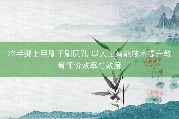 将手绑上用刷子刷尿孔 以人工智能技术提升教育评价效率与效度