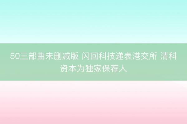50三部曲未删减版 闪回科技递表港交所 清科资本为独家保荐人
