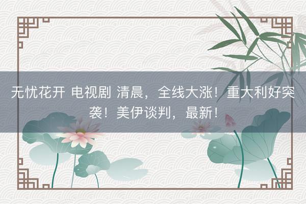 无忧花开 电视剧 清晨,全线大涨!重大利好突袭!美伊谈判,最新!