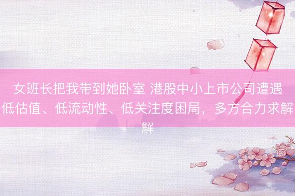 女班长把我带到她卧室 港股中小上市公司遭遇低估值、低流动性、低关注度困局，多方合力求解