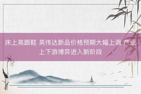 床上高跟鞋 英伟达新品价格预期大幅上调 产业上下游博弈进入新阶段