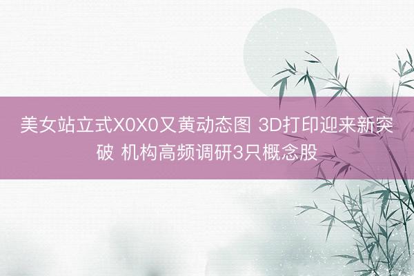 美女站立式X0X0又黄动态图 3D打印迎来新突破 机构高频调研3只概念股