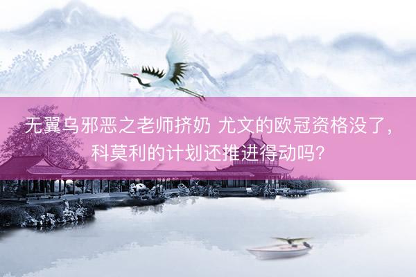 无翼乌邪恶之老师挤奶 尤文的欧冠资格没了，科莫利的计划还推进得动吗？