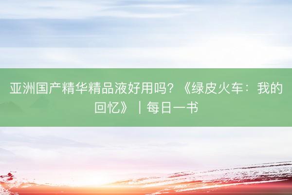 亚洲国产精华精品液好用吗? 《绿皮火车：我的回忆》｜每日一书