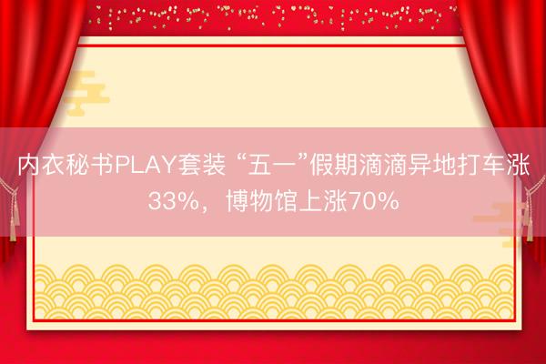 内衣秘书PLAY套装 “五一”假期滴滴异地打车涨33%,博物馆上涨70%