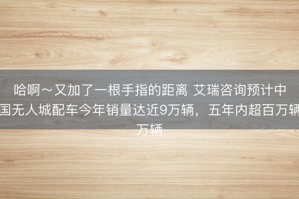 哈啊～又加了一根手指的距离 艾瑞咨询预计中国无人城配车今年销量达近9万辆，五年内超百万辆