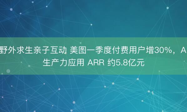 野外求生亲子互动 美图一季度付费用户增30%，AI生产力应用 ARR 约5.8亿元
