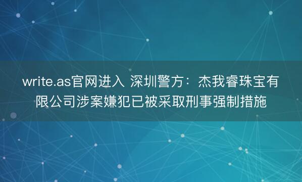 write.as官网进入 深圳警方：杰我睿珠宝有限公司涉案嫌犯已被采取刑事强制措施