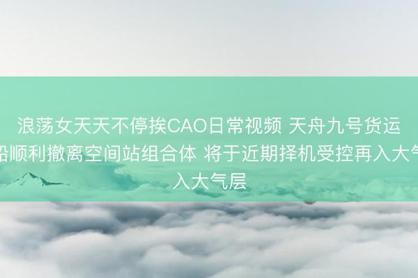 浪荡女天天不停挨CAO日常视频 天舟九号货运飞船顺利撤离空间站组合体 将于近期择机受控再入大气层