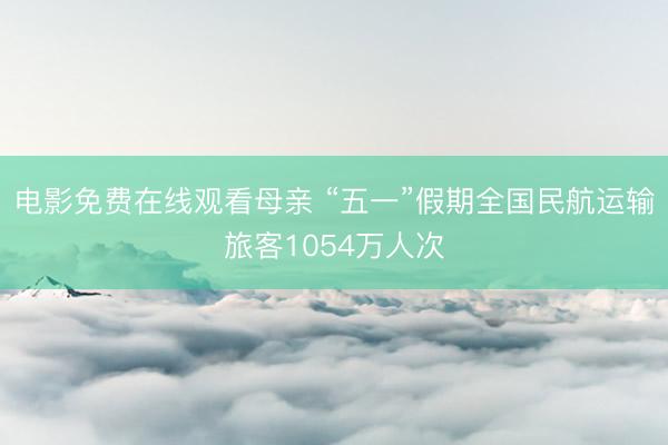 电影免费在线观看母亲 “五一”假期全国民航运输旅客1054万人次