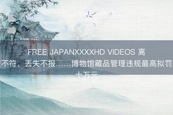 FREE JAPANXXXXHD VIDEOS 离任移交不符、丢失不报……博物馆藏品管理违规最高拟罚十万元