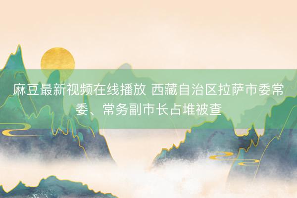 麻豆最新视频在线播放 西藏自治区拉萨市委常委、常务副市长占堆被查
