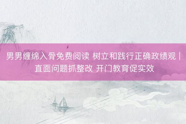 男男缠绵入骨免费阅读 树立和践行正确政绩观 | 直面问题抓整改 开门教育促实效