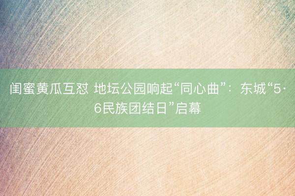 闺蜜黄瓜互怼 地坛公园响起“同心曲”：东城“5·6民族团结日”启幕