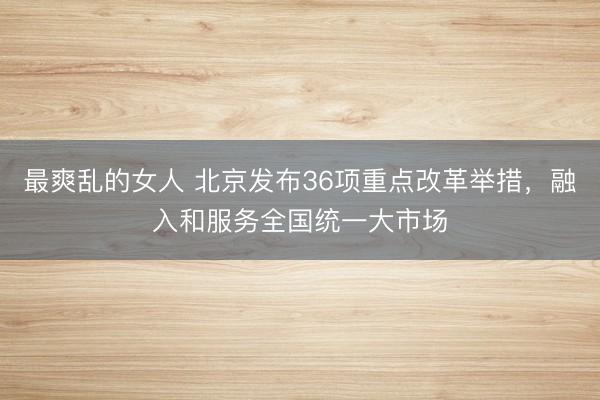 最爽乱的女人 北京发布36项重点改革举措，融入和服务全国统一大市场