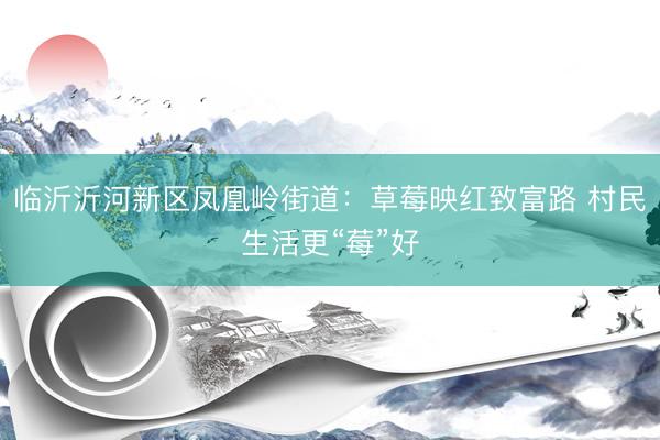 临沂沂河新区凤凰岭街道：草莓映红致富路 村民生活更“莓”好