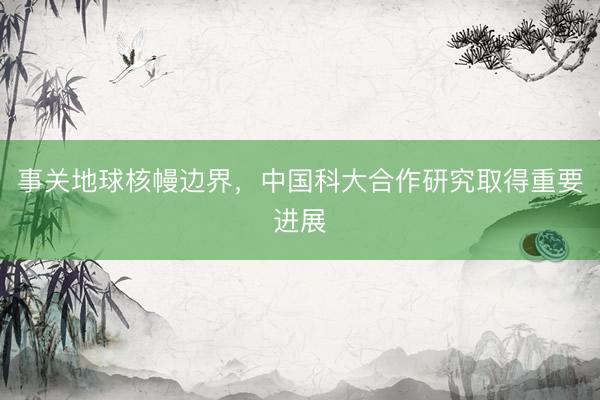 事关地球核幔边界，中国科大合作研究取得重要进展