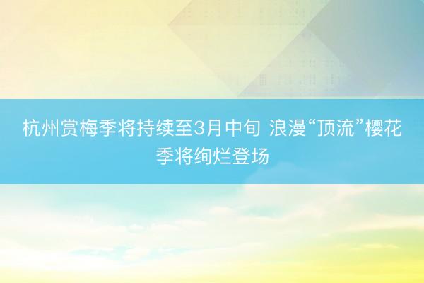 杭州赏梅季将持续至3月中旬 浪漫“顶流”樱花季将绚烂登场