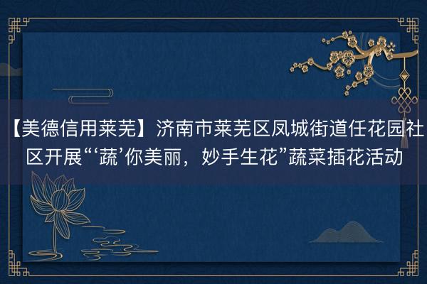 【美德信用莱芜】济南市莱芜区凤城街道任花园社区开展“‘蔬’你美丽，妙手生花”蔬菜插花活动