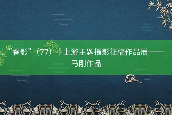 “春影”（77） | 上游主题摄影征稿作品展——马刚作品