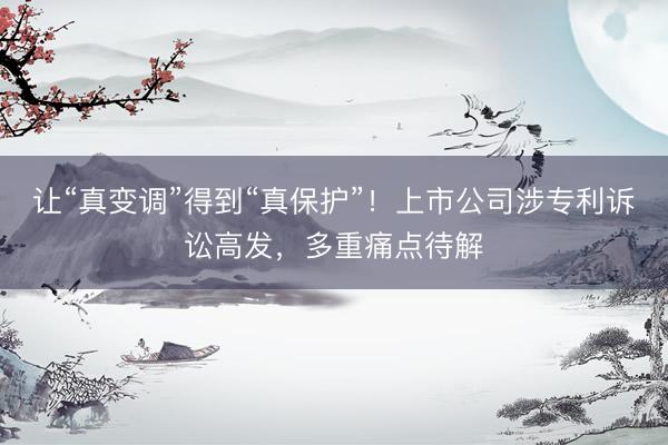 让“真变调”得到“真保护”！上市公司涉专利诉讼高发，多重痛点待解