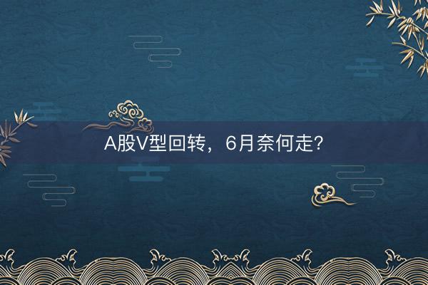 A股V型回转，6月奈何走？